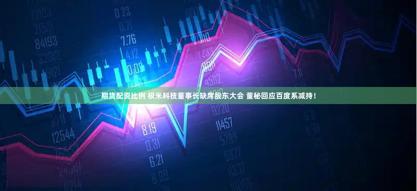 期货配资比例 极米科技董事长缺席股东大会 董秘回应百度系减持！