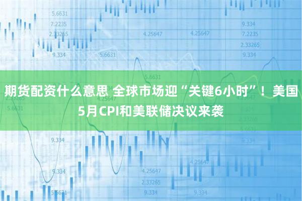 期货配资什么意思 全球市场迎“关键6小时”！美国5月CPI和美联储决议来袭
