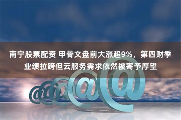 南宁股票配资 甲骨文盘前大涨超9%，第四财季业绩拉跨但云服务需求依然被寄予厚望