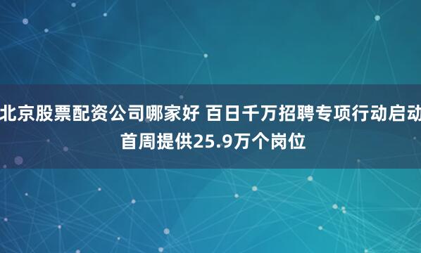 北京股票配资公司哪家好 百日千万招聘专项行动启动 首周提供25.9万个岗位