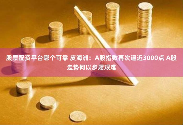股票配资平台哪个可靠 皮海洲：A股指数再次逼近3000点 A股走势何以步履艰难