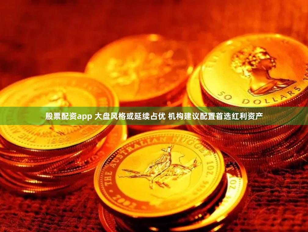 股票配资app 大盘风格或延续占优 机构建议配置首选红利资产