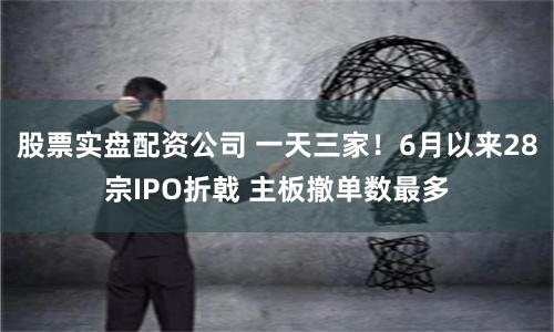 股票实盘配资公司 一天三家！6月以来28宗IPO折戟 主板撤单数最多