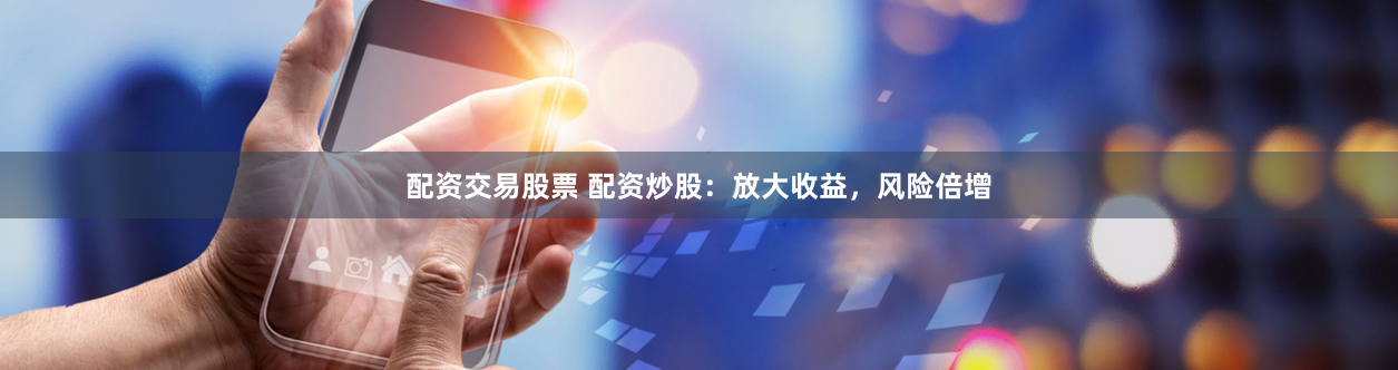 配资交易股票 配资炒股：放大收益，风险倍增