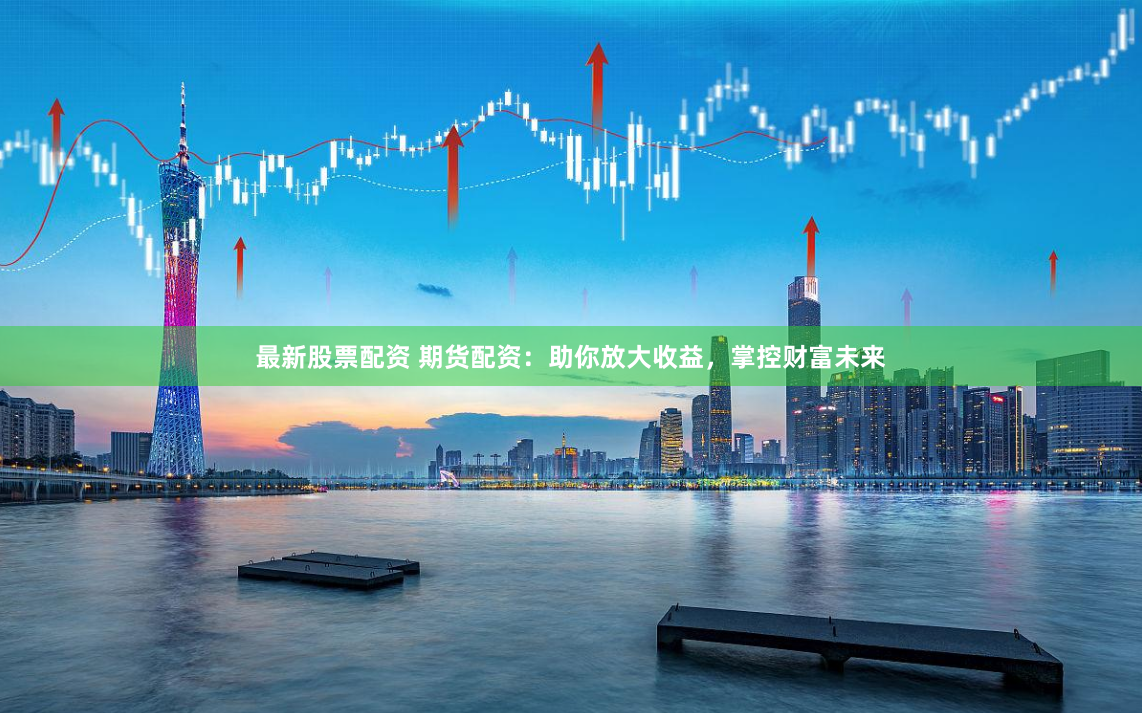 最新股票配资 期货配资：助你放大收益，掌控财富未来