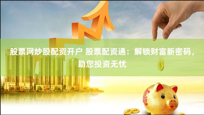 股票网炒股配资开户 股票配资通：解锁财富新密码，助您投资无忧