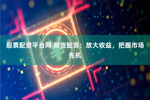 股票配资平台网 期货配资：放大收益，把握市场先机