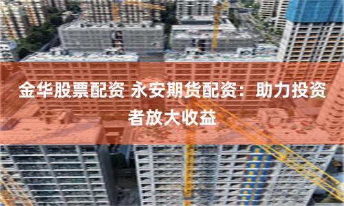 金华股票配资 永安期货配资：助力投资者放大收益