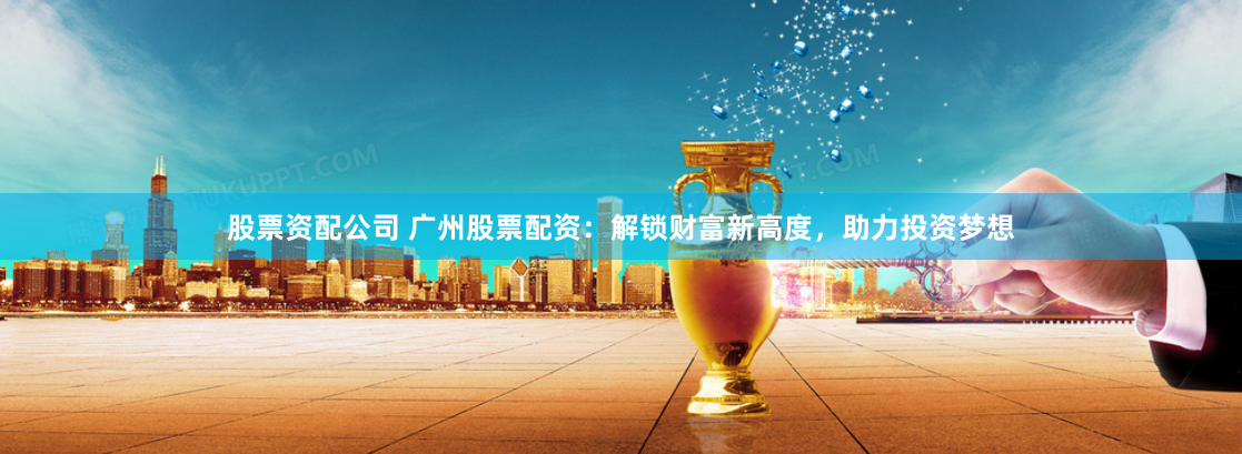 股票资配公司 广州股票配资：解锁财富新高度，助力投资梦想