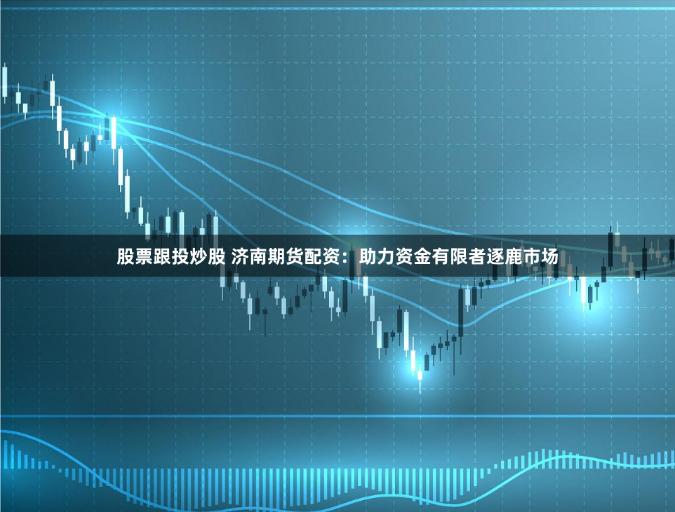 股票跟投炒股 济南期货配资：助力资金有限者逐鹿市场
