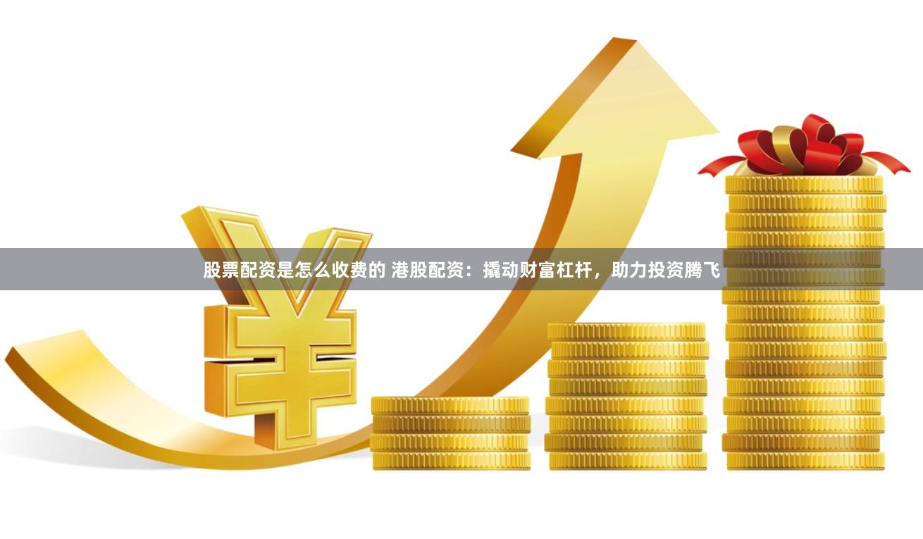 股票配资是怎么收费的 港股配资：撬动财富杠杆，助力投资腾飞