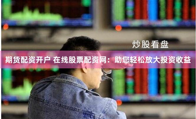 期货配资开户 在线股票配资网：助您轻松放大投资收益