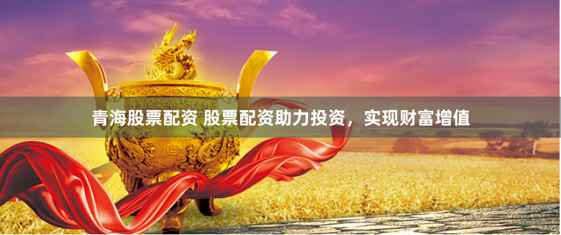 青海股票配资 股票配资助力投资，实现财富增值