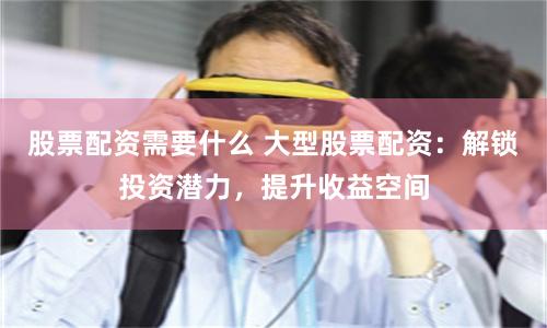 股票配资需要什么 大型股票配资：解锁投资潜力，提升收益空间