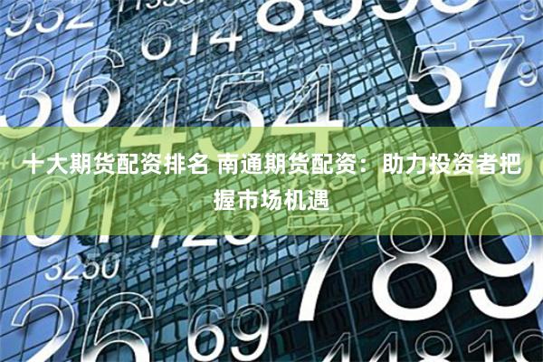 十大期货配资排名 南通期货配资：助力投资者把握市场机遇