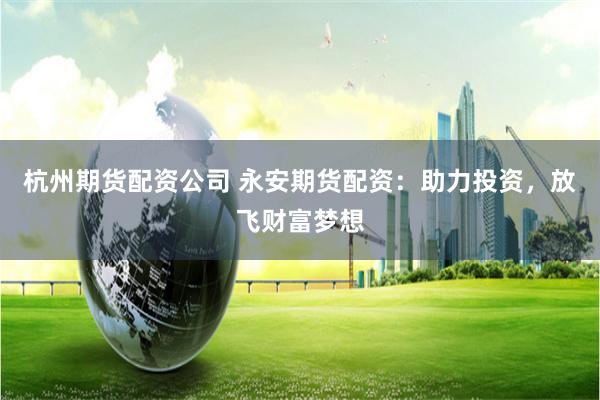 杭州期货配资公司 永安期货配资：助力投资，放飞财富梦想