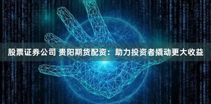 股票证券公司 贵阳期货配资：助力投资者撬动更大收益
