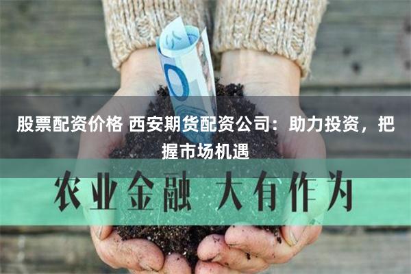 股票配资价格 西安期货配资公司：助力投资，把握市场机遇