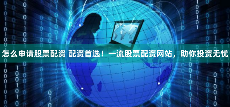 怎么申请股票配资 配资首选！一流股票配资网站，助你投资无忧