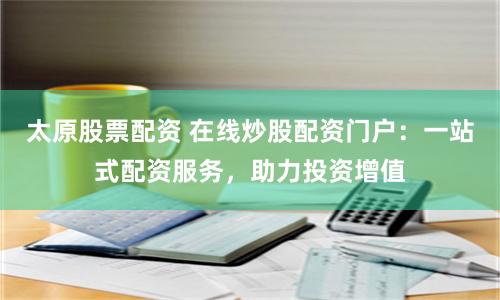 太原股票配资 在线炒股配资门户：一站式配资服务，助力投资增值