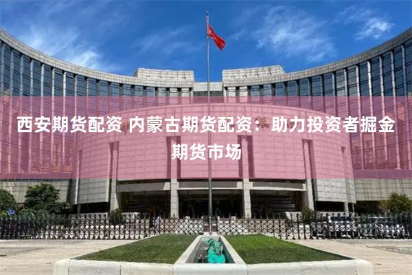 西安期货配资 内蒙古期货配资：助力投资者掘金期货市场