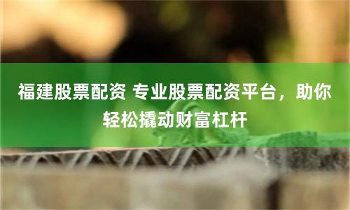 福建股票配资 专业股票配资平台，助你轻松撬动财富杠杆