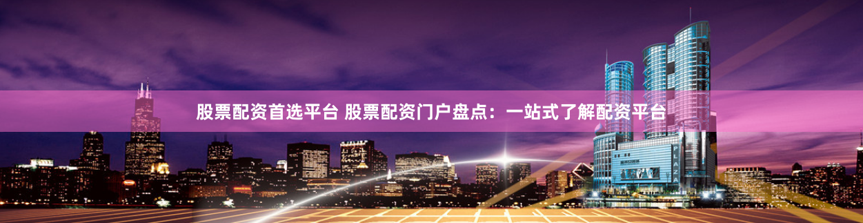 股票配资首选平台 股票配资门户盘点：一站式了解配资平台