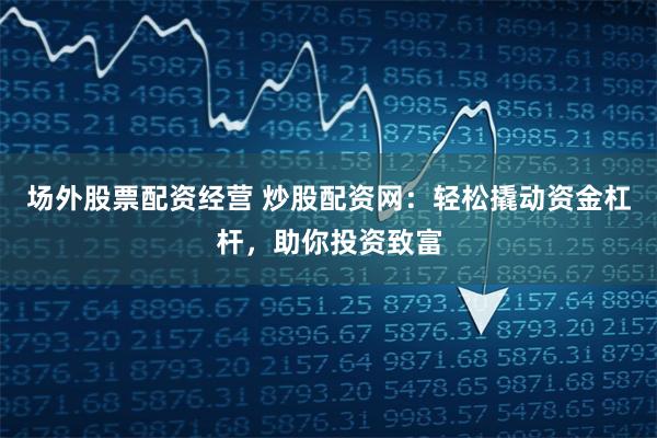 场外股票配资经营 炒股配资网:轻松撬动资金杠杆,助你投资致富