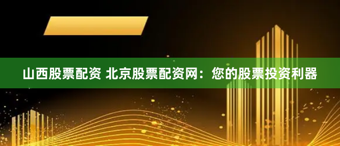 山西股票配资 北京股票配资网：您的股票投资利器