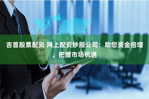 吉首股票配资 网上配资炒股公司:助您资金倍增,把握市场机遇