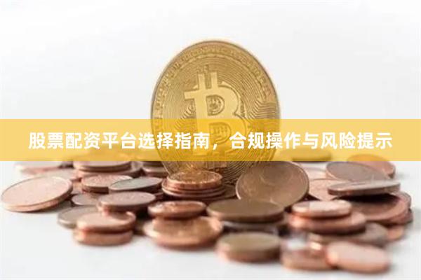 股票配资平台选择指南，合规操作与风险提示