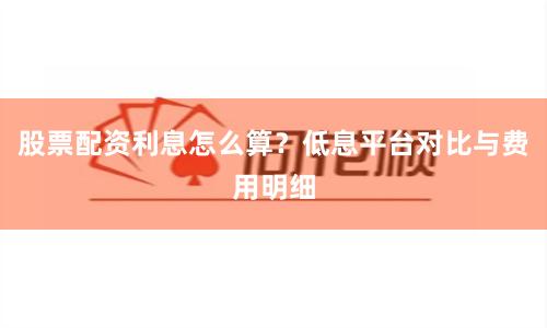 股票配资利息怎么算？低息平台对比与费用明细
